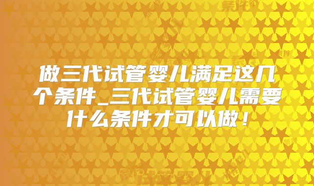 做三代试管婴儿满足这几个条件_三代试管婴儿需要什么条件才可以做！