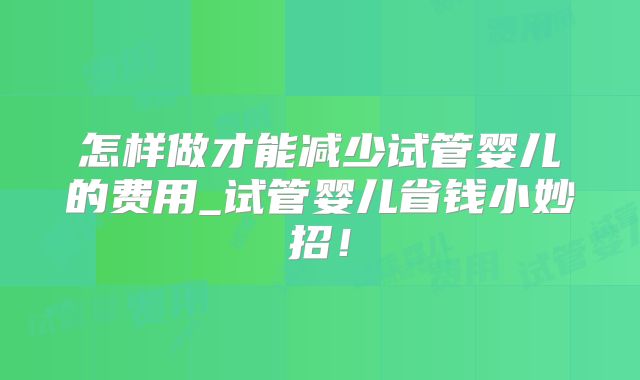 怎样做才能减少试管婴儿的费用_试管婴儿省钱小妙招！