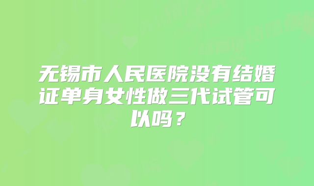 无锡市人民医院没有结婚证单身女性做三代试管可以吗?