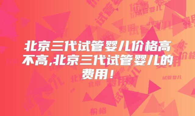 北京三代试管婴儿价格高不高,北京三代试管婴儿的费用！