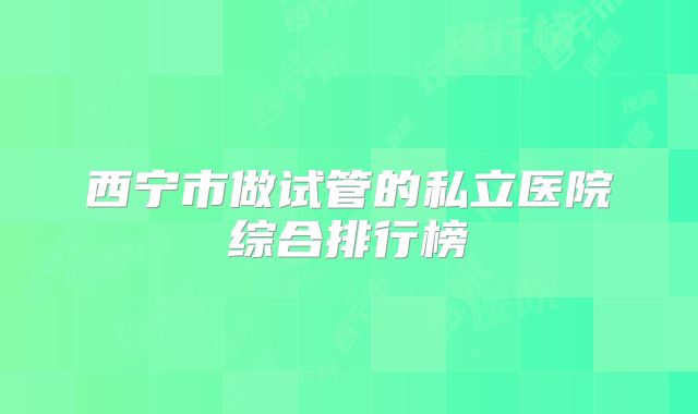 西宁市做试管的私立医院综合排行榜