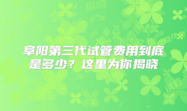 阜阳第三代试管费用到底是多少？这里为你揭晓