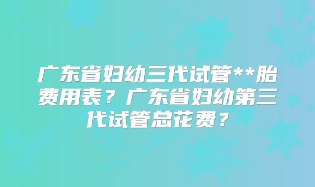 广东省妇幼三代试管**胎费用表？广东省妇幼第三代试管总花费？