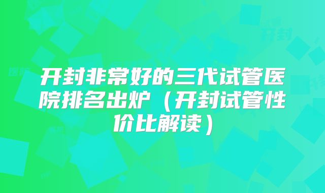 开封非常好的三代试管医院排名出炉(开封试管性价比解读)