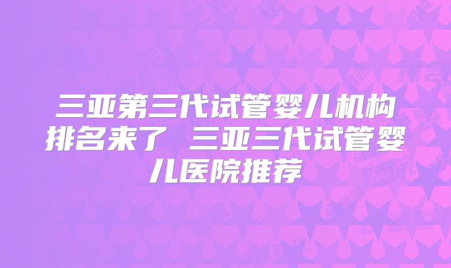 三亚第三代试管婴儿机构排名来了 三亚三代试管婴儿医院推荐
