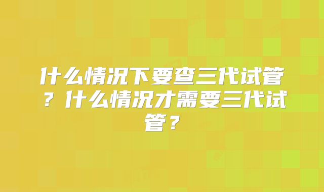 什么情况下要查三代试管?什么情况才需要三代试管?