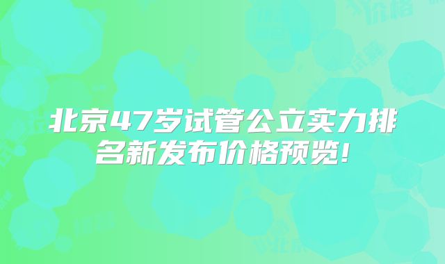 北京47岁试管公立实力排名新发布价格预览!
