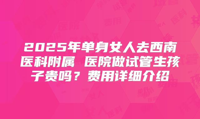 2025年单身女人去西南医科附属 医院做试管生孩子贵吗？费用详细介绍