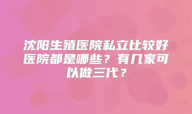 沈阳生殖医院私立比较好医院都是哪些?有几家可以做三代?