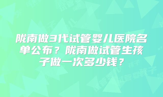 陇南做3代试管婴儿医院名单公布？陇南做试管生孩子做一次多少钱？