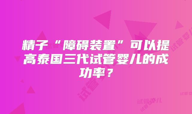 精子“障碍装置”可以提高泰国三代试管婴儿的成功率?