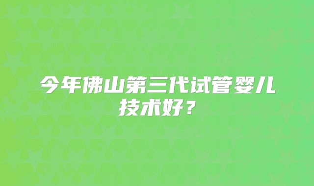 今年佛山第三代试管婴儿技术好？