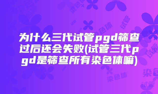 为什么三代试管pgd筛查过后还会失败(试管三代pgd是筛查所有染色体嘛)
