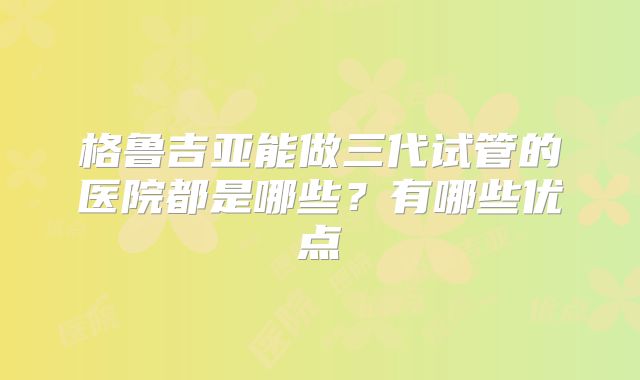 格鲁吉亚能做三代试管的医院都是哪些？有哪些优点