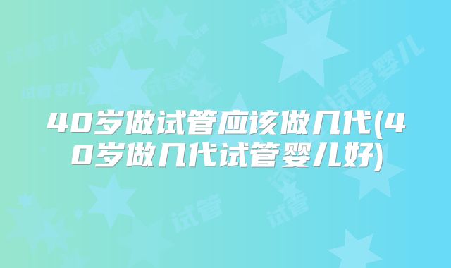 40岁做试管应该做几代(40岁做几代试管婴儿好)