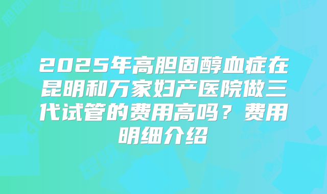2025年高胆固醇血症在昆明和万家妇产医院做三代试管的费用高吗？费用明细介绍