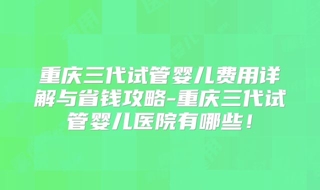 重庆三代试管婴儿费用详解与省钱攻略-重庆三代试管婴儿医院有哪些！
