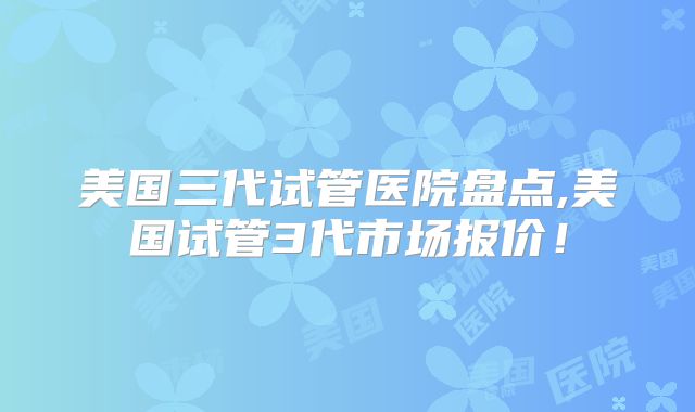 美国三代试管医院盘点,美国试管3代市场报价!