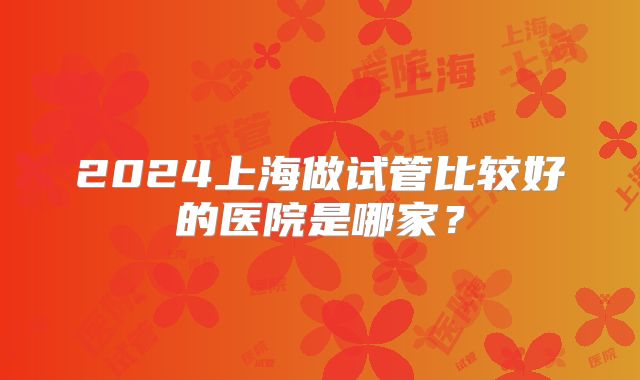 2024上海做试管比较好的医院是哪家？