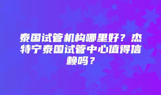 泰国试管机构哪里好？杰特宁泰国试管中心值得信赖吗？