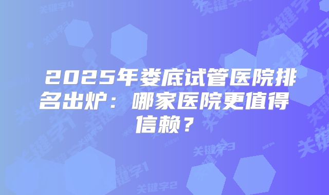 2025年娄底试管医院排名出炉:哪家医院更值得信赖?