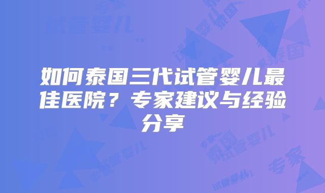 如何泰国三代试管婴儿最佳医院?专家建议与经验分享