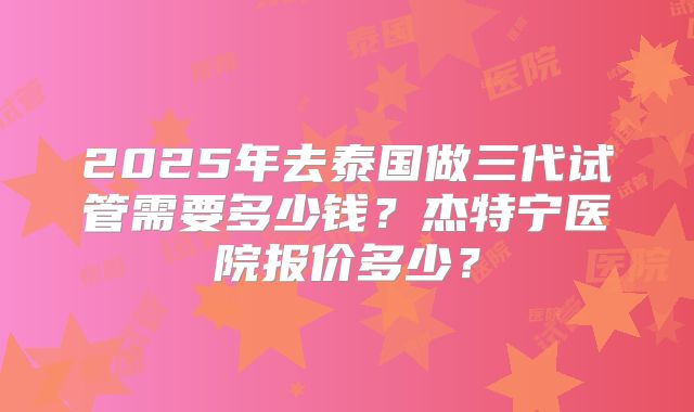 2025年去泰国做三代试管需要多少钱?杰特宁医院报价多少?