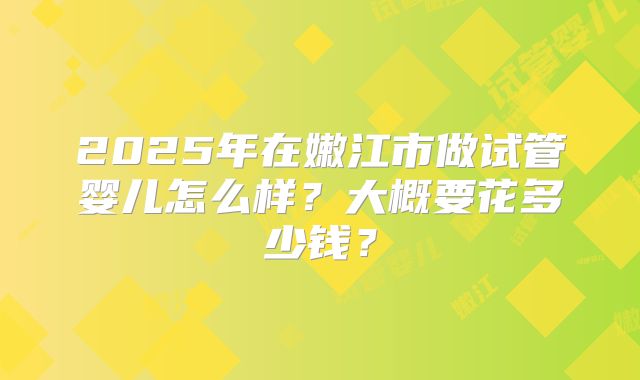 2025年在嫩江市做试管婴儿怎么样?大概要花多少钱?
