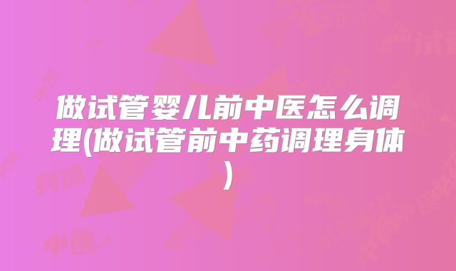 做试管婴儿前中医怎么调理(做试管前中药调理身体)