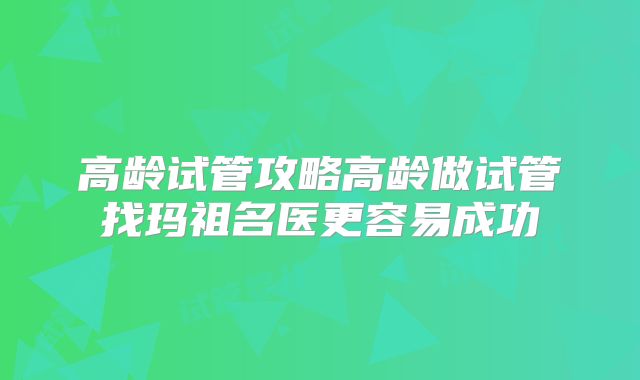 高龄试管攻略高龄做试管找玛祖名医更容易成功