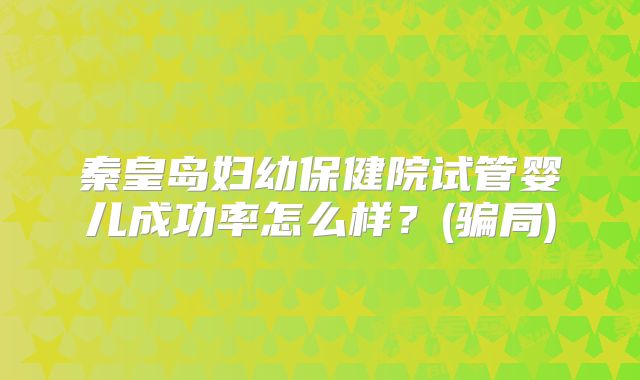 秦皇岛妇幼保健院试管婴儿成功率怎么样？(骗局)