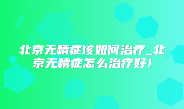 北京无精症该如何治疗_北京无精症怎么治疗好！