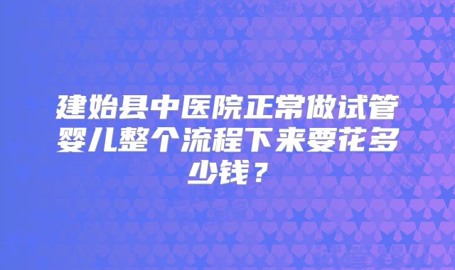 建始县中医院正常做试管婴儿整个流程下来要花多少钱?