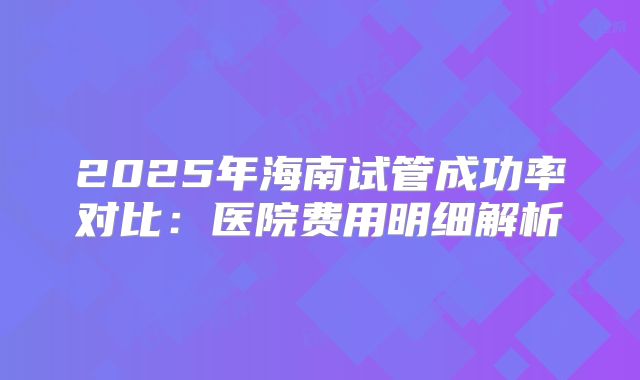 2025年海南试管成功率对比：医院费用明细解析