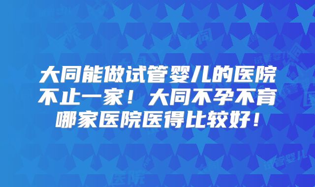 大同能做试管婴儿的医院不止一家！大同不孕不育哪家医院医得比较好！