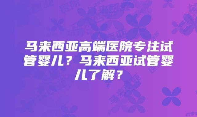 马来西亚高端医院专注试管婴儿?马来西亚试管婴儿了解?