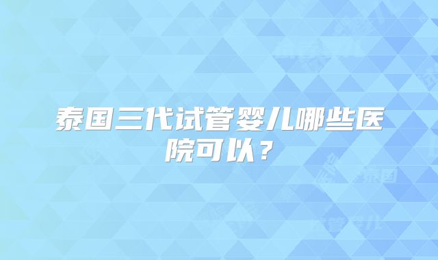 泰国三代试管婴儿哪些医院可以?