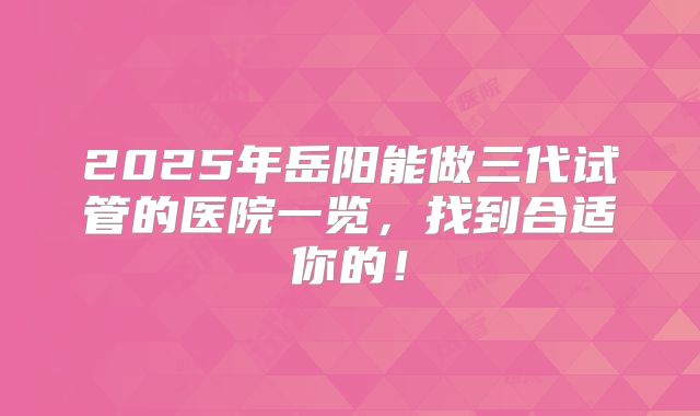 2025年岳阳能做三代试管的医院一览，找到合适你的！