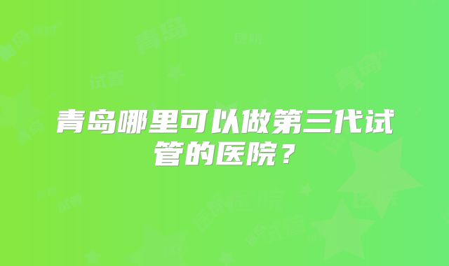 青岛哪里可以做第三代试管的医院？
