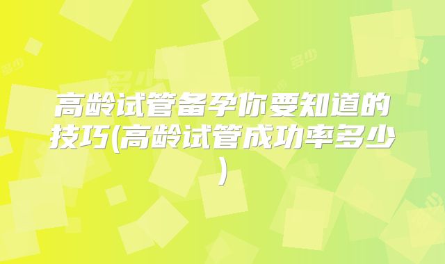 高龄试管备孕你要知道的技巧(高龄试管成功率多少)