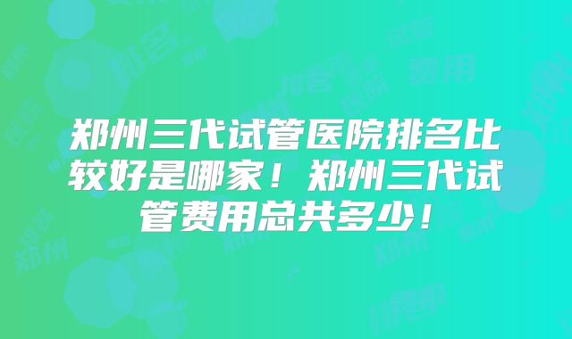 郑州三代试管医院排名比较好是哪家！郑州三代试管费用总共多少！