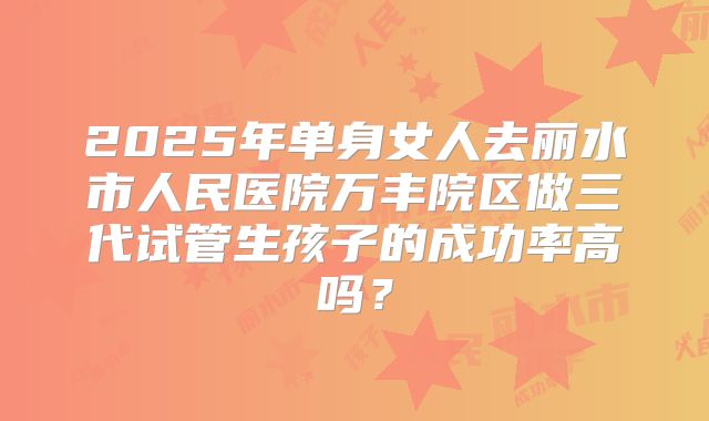2025年单身女人去丽水市人民医院万丰院区做三代试管生孩子的成功率高吗?