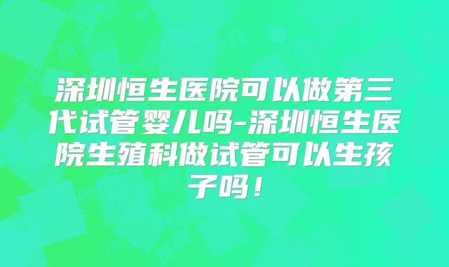 深圳恒生医院可以做第三代试管婴儿吗-深圳恒生医院生殖科做试管可以生孩子吗!