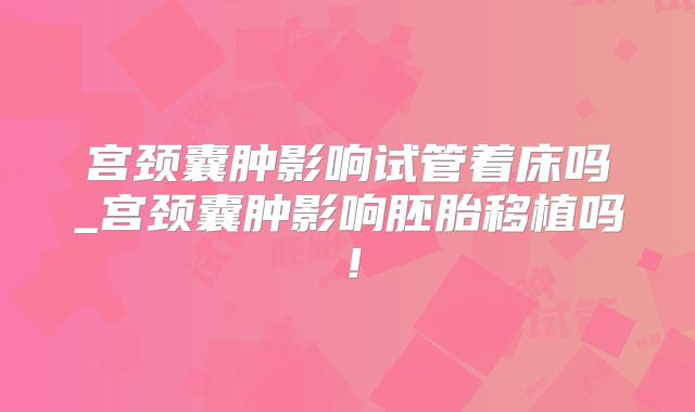 宫颈囊肿影响试管着床吗_宫颈囊肿影响胚胎移植吗！