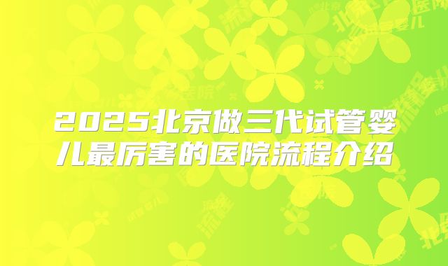 2025北京做三代试管婴儿最厉害的医院流程介绍