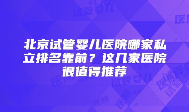 北京试管婴儿医院哪家私立排名靠前？这几家医院很值得推荐