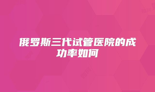 俄罗斯三代试管医院的成功率如何