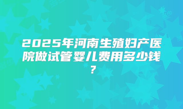 2025年河南生殖妇产医院做试管婴儿费用多少钱？