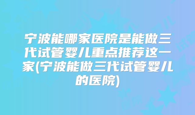 宁波能哪家医院是能做三代试管婴儿重点推荐这一家(宁波能做三代试管婴儿的医院)