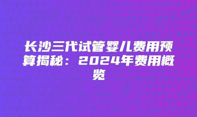 长沙三代试管婴儿费用预算揭秘：2024年费用概览